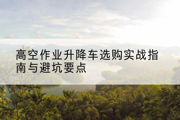 开鲁升降车怎么选-高空作业升降车选购实战指南与避坑要点