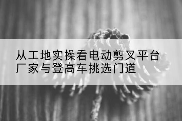 开鲁电动剪叉升降平台厂家-从工地实操看电动剪叉平台厂家与登高车挑选门道
