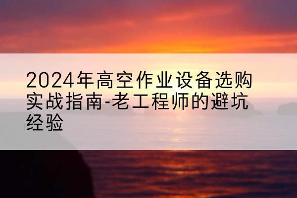 开鲁高空作业升降机厂家推荐-2024年高空作业设备选购实战指南-老工程师的避坑经验