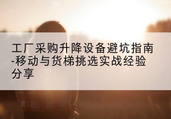 开鲁移动式升降机怎么选-工厂采购升降设备避坑指南-移动与货梯挑选实战经验分享