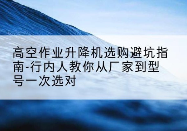 开鲁升降平台厂家-高空作业升降机选购避坑指南-行内人教你从厂家到型号一次选对