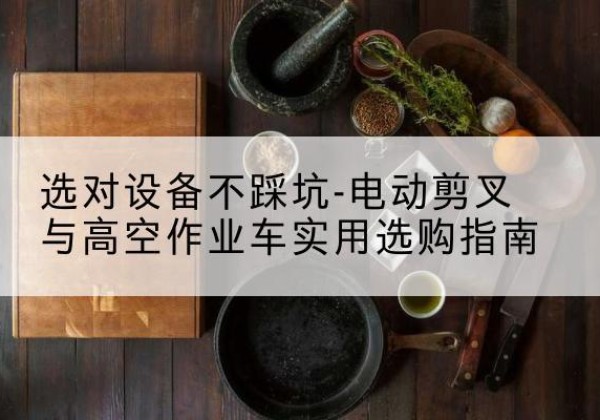 开鲁电动剪叉升降平台怎么选-选对设备不踩坑-电动剪叉与高空作业车实用选购指南