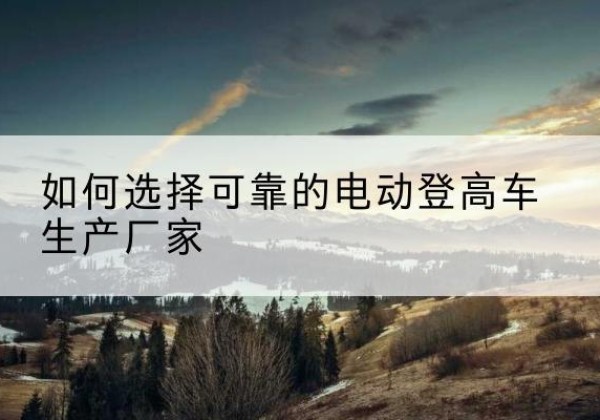 开鲁电动登高车厂家-如何选择可靠的电动登高车生产厂家