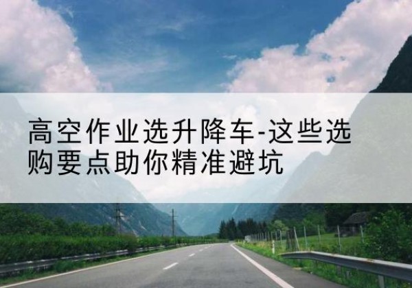 开鲁升降车厂家-高空作业选升降车-这些选购要点助你*避坑