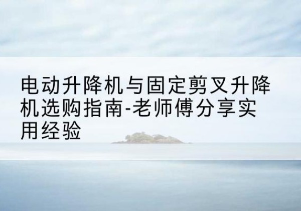 开鲁电动升降机怎么选-电动升降机与固定剪叉升降机选购指南-老师傅分享实用经验
