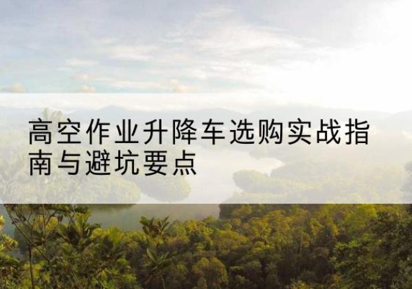 开鲁升降车怎么选-高空作业升降车选购实战指南与避坑要点