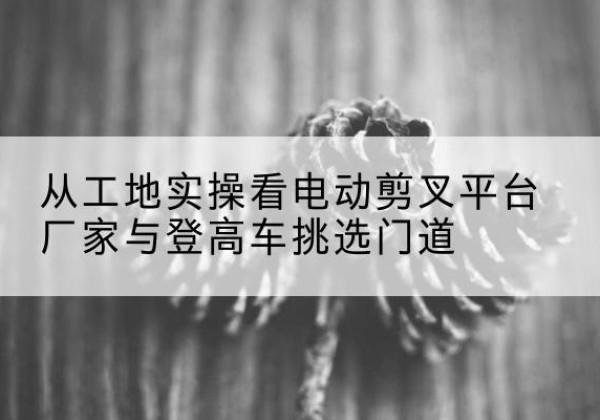 开鲁电动剪叉升降平台厂家-从工地实操看电动剪叉平台厂家与登高车挑选门道