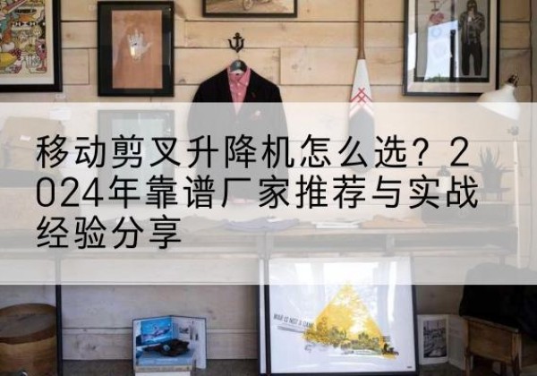 开鲁升降平台厂家推荐-移动剪叉升降机怎么选？2024年靠谱厂家推荐与实战经验分享